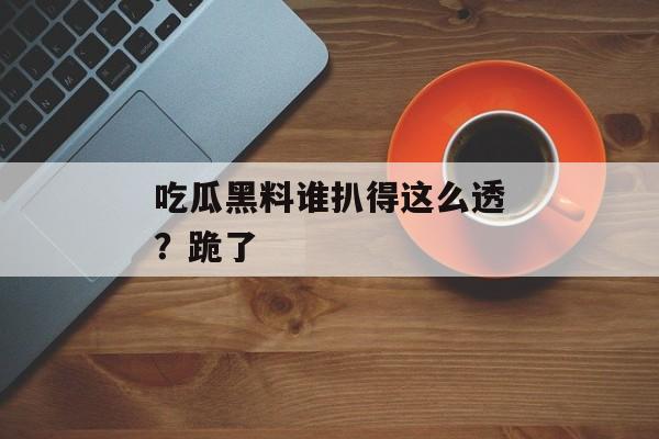 吃瓜黑料谁扒得这么透？跪了