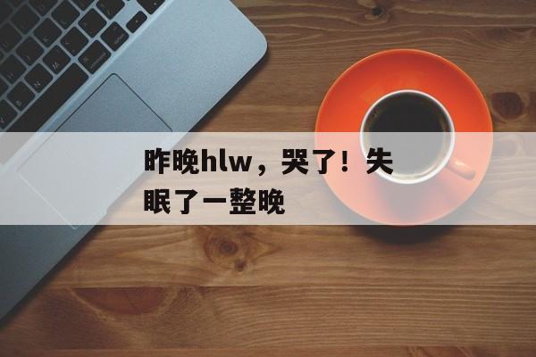 昨晚hlw，哭了！失眠了一整晚