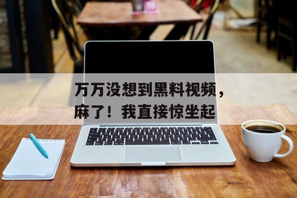万万没想到黑料视频，麻了！我直接惊坐起