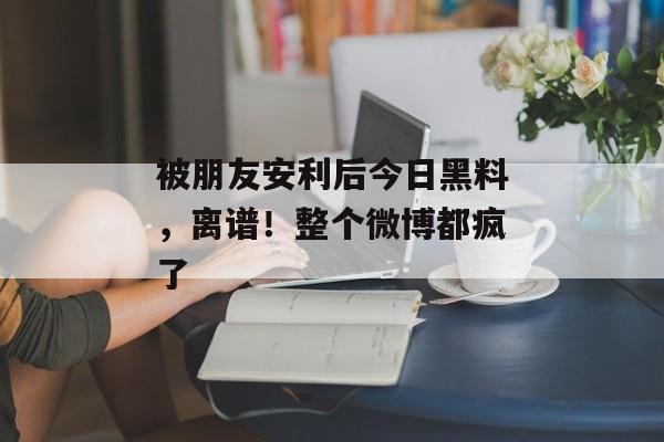 被朋友安利后今日黑料，离谱！整个微博都疯了