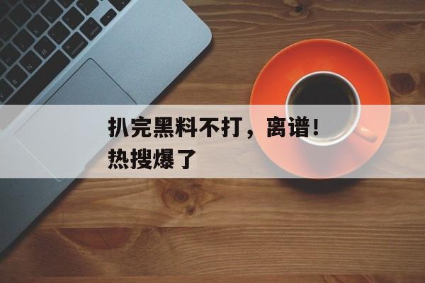 扒完黑料不打，离谱！热搜爆了