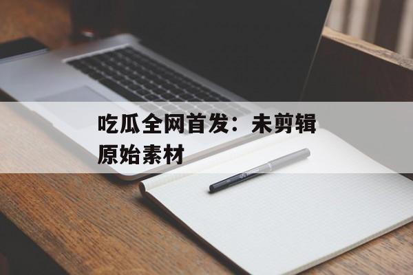 吃瓜全网首发：未剪辑原始素材