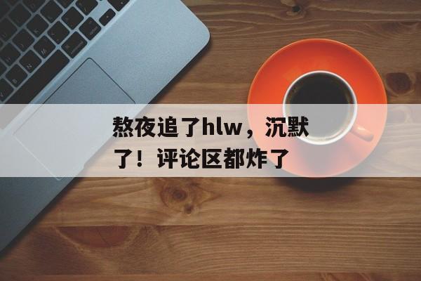 熬夜追了hlw，沉默了！评论区都炸了