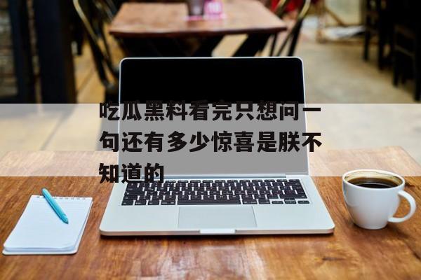 吃瓜黑料看完只想问一句还有多少惊喜是朕不知道的