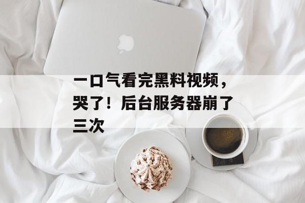 一口气看完黑料视频，哭了！后台服务器崩了三次