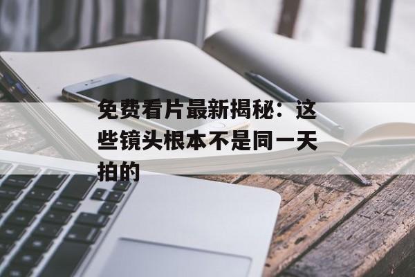 免费看片最新揭秘：这些镜头根本不是同一天拍的
