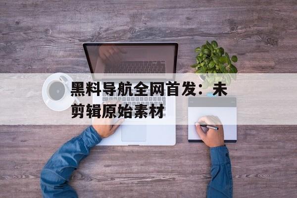黑料导航全网首发：未剪辑原始素材