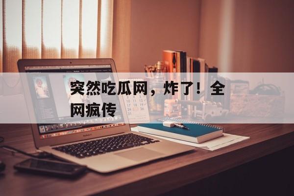 突然吃瓜网，炸了！全网疯传