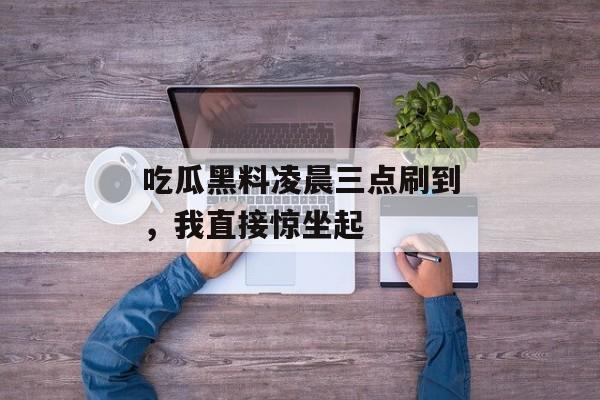 吃瓜黑料凌晨三点刷到，我直接惊坐起
