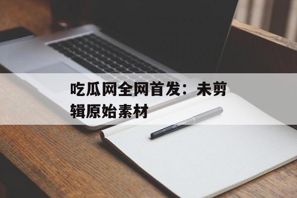 吃瓜网全网首发：未剪辑原始素材